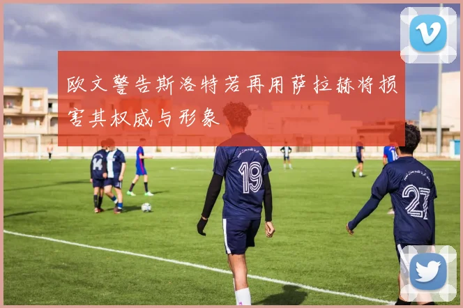 欧文警告斯洛特若再用萨拉赫将损害其权威与形象