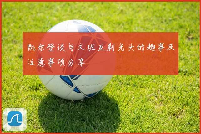 凯尔登谈与文班互剃光头的趣事及注意事项分享