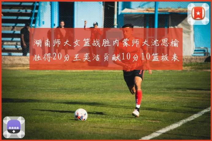 湖南师大女篮战胜内蒙师大沈思榆独得20分王奕洁贡献10分10篮板表现出色