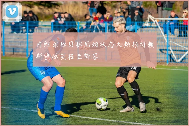 内维尔称贝林厄姆状态火热期待赖斯重返英格兰阵容