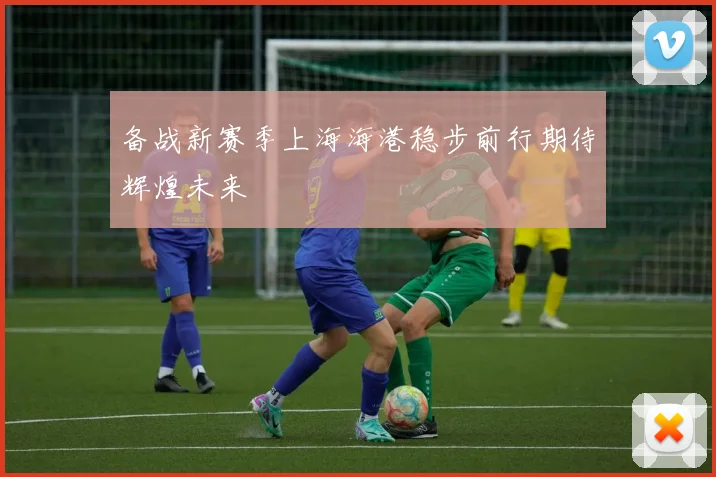 备战新赛季上海海港稳步前行期待辉煌未来
