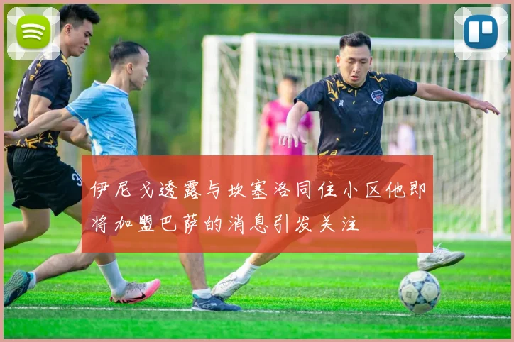 伊尼戈透露与坎塞洛同住小区他即将加盟巴萨的消息引发关注