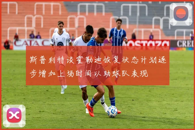 斯普利特谈霍勒迪恢复状态计划逐步增加上场时间以助球队表现