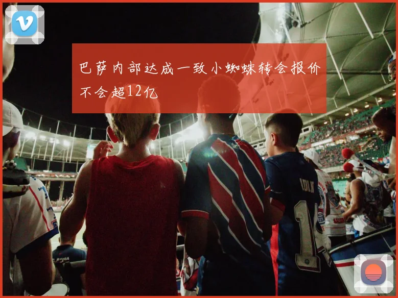 巴萨内部达成一致小蜘蛛转会报价不会超12亿