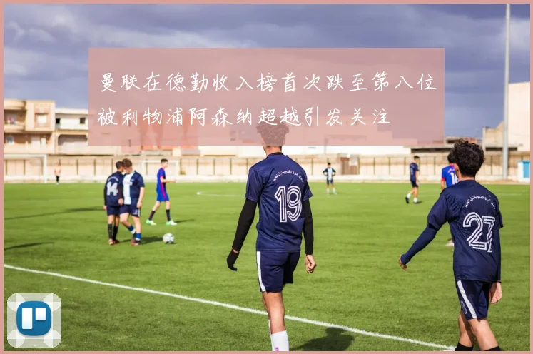 曼联在德勤收入榜首次跌至第八位被利物浦阿森纳超越引发关注