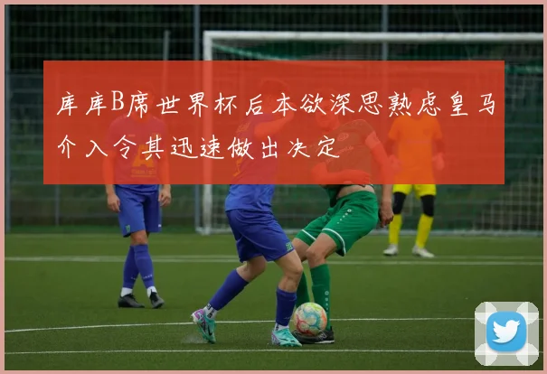 库库B席世界杯后本欲深思熟虑皇马介入令其迅速做出决定