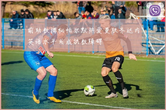 前助教揭秘帕尔默热爱曼联齐达内英语水平或成执教障碍