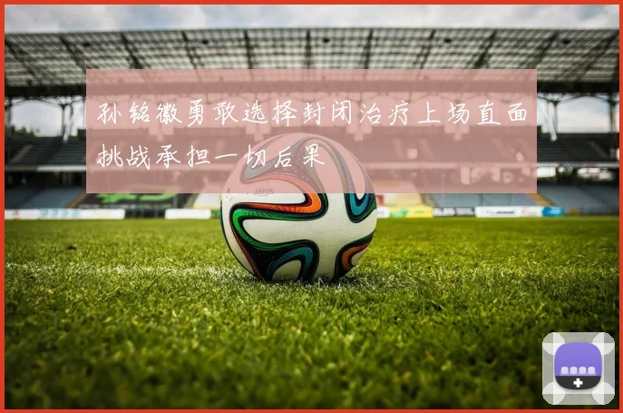 孙铭徽勇敢选择封闭治疗上场直面挑战承担一切后果
