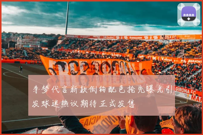 李梦代言新款倒钩配色抢先曝光引发球迷热议期待正式发售