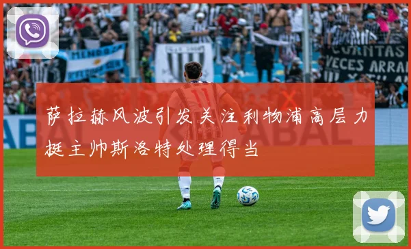 萨拉赫风波引发关注利物浦高层力挺主帅斯洛特处理得当