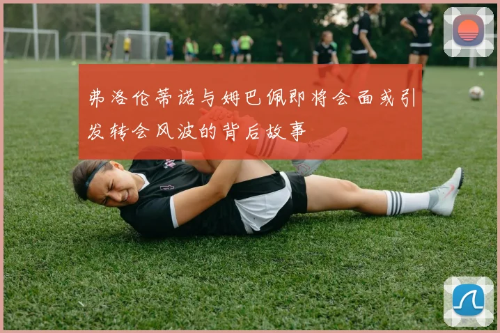 弗洛伦蒂诺与姆巴佩即将会面或引发转会风波的背后故事