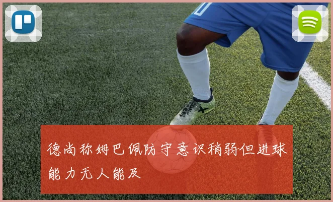 德尚称姆巴佩防守意识稍弱但进球能力无人能及