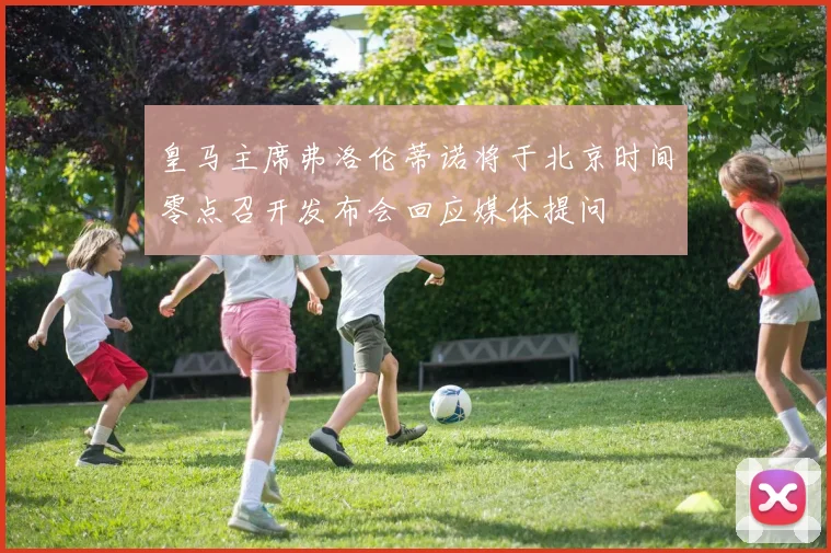 皇马主席弗洛伦蒂诺将于北京时间零点召开发布会回应媒体提问