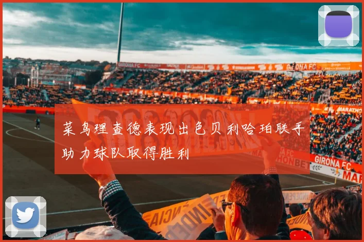 菜鸟理查德表现出色贝利哈珀联手助力球队取得胜利