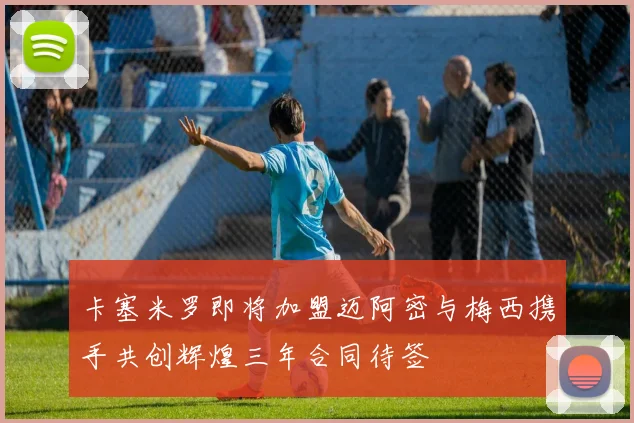 卡塞米罗即将加盟迈阿密与梅西携手共创辉煌三年合同待签