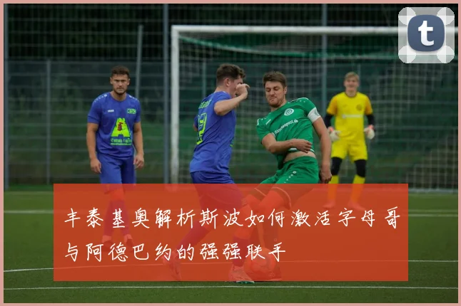 丰泰基奥解析斯波如何激活字母哥与阿德巴约的强强联手