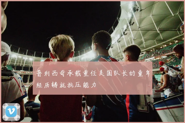 普利西奇承载重任美国队长的童年经历铸就抗压能力