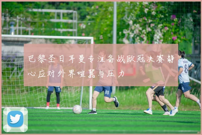 巴黎圣日耳曼专注备战欧冠决赛静心应对外界喧嚣与压力