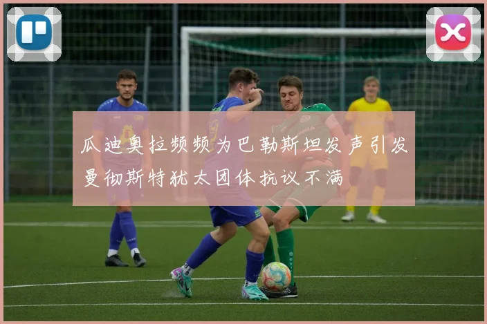 瓜迪奥拉频频为巴勒斯坦发声引发曼彻斯特犹太团体抗议不满