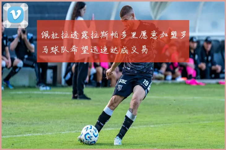 佩杜拉透露拉斯帕多里愿意加盟罗马球队希望迅速达成交易