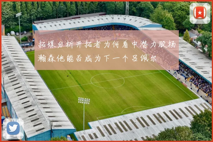 拓媒分析开拓者为何看中潜力股杨瀚森他能否成为下一个吕佩尔