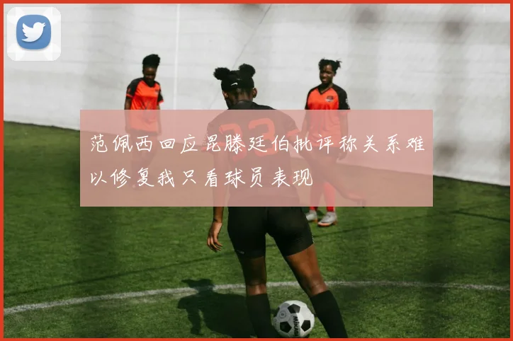 范佩西回应昆滕廷伯批评称关系难以修复我只看球员表现