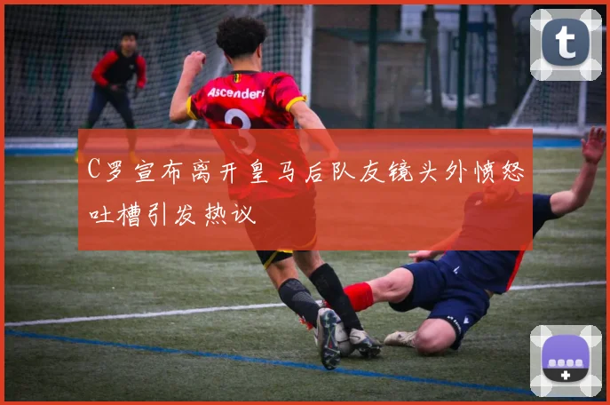 C罗宣布离开皇马后队友镜头外愤怒吐槽引发热议