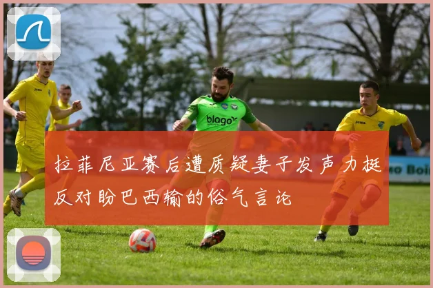 拉菲尼亚赛后遭质疑妻子发声力挺反对盼巴西输的俗气言论