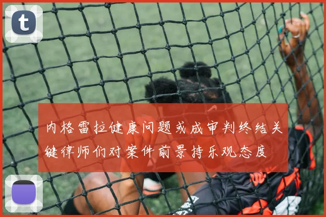 内格雷拉健康问题或成审判终结关键律师们对案件前景持乐观态度